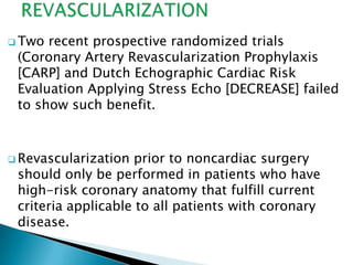  Two recent prospective randomized trials
(Coronary Artery Revascularization Prophylaxis
[CARP] and Dutch Echographic Cardiac Risk
Evaluation Applying Stress Echo [DECREASE] failed
to show such benefit.
 Revascularization prior to noncardiac surgery
should only be performed in patients who have
high-risk coronary anatomy that fulfill current
criteria applicable to all patients with coronary
disease.
 