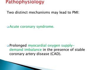 Two distinct mechanisms may lead to PMI:
 Acute coronary syndrome.
 Prolonged myocardial oxygen supply-
demand imbalance in the presence of stable
coronary artery disease (CAD).
 