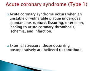  Acute coronary syndrome occurs when an
unstable or vulnerable plaque undergoes
spontaneous rupture, fissuring, or erosion,
leading to acute coronary thrombosis,
ischemia, and infarction.
 External stressors ,those occurring
postoperatively are believed to contribute.
 