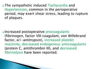  The sympathetic induced Tachycardia and
Hypertension, common in the perioperative
period, may exert shear stress, leading to rupture
of plaques.
 Increased postoperative procoagulants
(fibrinogen, factor VIII coagulant, von Willebrand
factor, α1-antitrypsin), increased platelet
reactivity, decreased endogenous anticoagulants
(protein C, antithrombin III), and decreased
fibrinolysis have been reported.
 