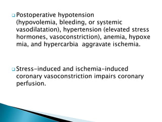 Postoperative hypotension
(hypovolemia, bleeding, or systemic
vasodilatation), hypertension (elevated stress
hormones, vasoconstriction), anemia, hypoxe
mia, and hypercarbia aggravate ischemia.
 Stress-induced and ischemia-induced
coronary vasoconstriction impairs coronary
perfusion.
 
