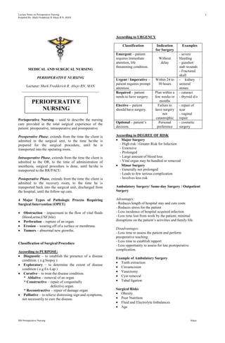 Lecture Notes on Perioperative Nursing                                                                                    1
Prepared By: Mark Fredderick R Abejo R.N, MAN




                                                            According to URGENCY

                                                                Classification           Indication        Examples
                                                                                        for Surgery
                                                            Emergent – patient                           - severe
                                                            requires immediate            Without        bleeding
                                                            attention, life                delay         - gunshot/
                                                            threatening condition.                       stab wounds
        MEDICAL AND SURGICAL NURSING                                                                     - Fractured
                                                                                                         skull
                PERIOPERATIVE NURSING
                                                            Urgent / Imperative –       Within 24 to     - kidney /
                                                            patient requires prompt      30 hours        ureteral
     Lecturer: Mark Fredderick R. Abejo RN, MAN
                                                            attention.                                   stones
   __________________________________________
                                                            Required – patient          Plan within a    - cataract
                                                            needs to have surgery.      few weeks or     - thyroid d/o
           PERIOPERATIVE                                    Elective – patient
                                                                                           months
                                                                                          Failure to     - repair of
              NURSING                                       should have surgery.        have surgery     scar
                                                                                              not        - vaginal
                                                                                         catastrophic    repair
Perioperative Nursing – used to describe the nursing
care provided in the total surgical experience of the       Optional – patient’s           Personal      - cosmetic
patient: preoperative, intraoperative and postoperative.    decision.                     preference     surgery

Preoperative Phase, extends from the time the client is     According to DEGREE OF RISK
admitted in the surgical unit, to the time he/she is           Major Surgery
prepared for the surgical procedure, until he is              - High risk / Greater Risk for Infection
transported into the operating room.                          - Extensive
                                                              - Prolonged
Intraoperative Phase, extends from the time the client is     - Large amount of blood loss
admitted to the OR, to the time of administration of          - Vital organ may be handled or removed
anesthesia, surgical procedure is done, until he/she is        Minor Surgery
transported to the RR/PACU.                                   - Generally not prolonged
                                                              - Leads to few serious complication
Postoperative Phase, extends from the time the client is      - Involves less risk
admitted to the recovery room, to the time he is
transported back into the surgical unit, discharged from    Ambulatory Surgery/ Same-day Surgery / Outpatient
the hospital, until the follow-up care.                     Surgery

4 Major Types of Pathologic Process Requiring               Advantages:
Surgical Intervention (OPET)                                - Reduces length of hospital stay and cuts costs
                                                            - Reduces stress for the patient
    Obstruction – impairment to the flow of vital fluids    - Less incidence of hospital acquired infection
   (blood,urine,CSF,bile)                                   - Less time lost from work by the patient; minimal
    Perforation – rupture of an organ.                      disruptions on the patient’s activities and family life.
    Erosion – wearing off of a surface or membrane.
                                                            Disadvantages:
    Tumors – abnormal new growths.
                                                            - Less time to assess the patient and perform
                                                            preoperative teaching.
                                                            - Less time to establish rapport
Classification of Surgical Procedure
                                                            - Less opportunity to assess for late postoperative
                                                            complication.
According to PURPOSE:
   Diagnostic – to establish the presence of a disease
                                                            Example of Ambulatory Surgery
  condition. ( e.g biopsy )
                                                               Teeth extraction
   Exploratory – to determine the extent of disease
                                                               Circumcision
  condition ( e.g Ex-Lap )
                                                               Vasectomy
   Curative – to treat the disease condition.
   * Ablative – removal of an organ                            Cyst removal
   * Constructive – repair of congenitally                     Tubal ligation
                       defective organ.
   * Reconstructive – repair of damage organ                Surgical Risks
   Palliative – to relieve distressing sign and symptoms,      Obesity
  not necessarily to cure the disease.                         Poor Nutrition
                                                               Fluid and Electrolyte Imbalances
                                                               Age


MS Perioperative Nursing                                                                                          Abejo
 