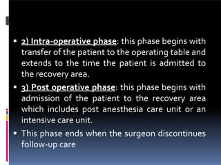  2) Intra-operative phase: this phase begins with
transfer of the patient to the operating table and
extends to the time the patient is admitted to
the recovery area.
 3) Post operative phase: this phase begins with
admission of the patient to the recovery area
which includes post anesthesia care unit or an
intensive care unit.
 This phase ends when the surgeon discontinues
follow-up care
 