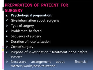 PREPARATION OF PATIENT FOR
SURGERY
1. Psychological preparation:
 Give information about surgery:
 Type of surgery
 Problem to be faced
 Sequence of surgery
 Duration of hospitalization
 Cost of surgery
 Purpose of investigation / treatment done before
surgery
 Necessary arrangement about financial
matters,works,hospitalization.
 
