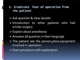 2. Eradicate fear of operation from
the patient.
 Ask question & clear doubts
 Introduction to other patients who had
similar surgery
 Explain about anesthesia
 Answers all question in their language
 The patient see the person,place,equipment
involved in operation
 Start procedure with explanation.
 