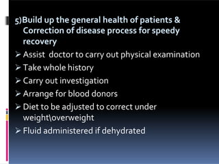 5)Build up the general health of patients &
Correction of disease process for speedy
recovery
 Assist doctor to carry out physical examination
 Take whole history
 Carry out investigation
 Arrange for blood donors
 Diet to be adjusted to correct under
weightoverweight
 Fluid administered if dehydrated
 