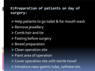 9)Preparation of patients on day of
surgery:
 Help patients to go toilet & for mouth wash
 Remove jewellery
 Comb hair and tie
 Fasting before surgery
 Bowel preparation
 Clean operation site
 Paint area of operation
 Cover operation site with sterile towel
 Introduce naso gastric tube, catheter etc.
 