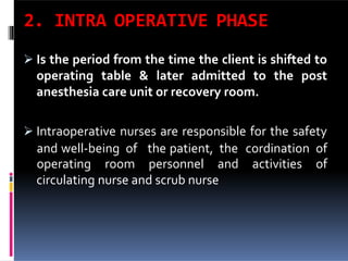 2. INTRA OPERATIVE PHASE
 Is the period from the time the client is shifted to
operating table & later admitted to the post
anesthesia care unit or recovery room.
 Intraoperative nurses are responsible for the safety
circulating nurse and scrub nurse
and well-being of the patient, the cordination of
operating room personnel and activities of
 