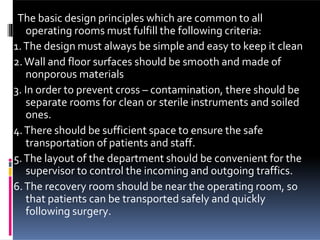 The basic design principles which are common to all
operating rooms must fulfill the following criteria:
1.The design must always be simple and easy to keep it clean
2.Wall and floor surfaces should be smooth and made of
nonporous materials
3. In order to prevent cross – contamination, there should be
separate rooms for clean or sterile instruments and soiled
ones.
4.There should be sufficient space to ensure the safe
transportation of patients and staff.
5.The layout of the department should be convenient for the
supervisor to control the incoming and outgoing traffics.
6.The recovery room should be near the operating room, so
that patients can be transported safely and quickly
following surgery.
 