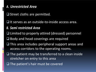 A. Unrestricted Area
 Street cloths are permitted.
 It serves as an outside-to-inside access area.
B. Semi restricted Area
 Limited to properly attired (dressed) personnel
 Body and head coverings are required
 This area includes peripheral support areas and
access corridors to the operating rooms.
 The patient may be transferred to a clean inside
stretcher on entry to this area
 The patient’s hair must be covered
 