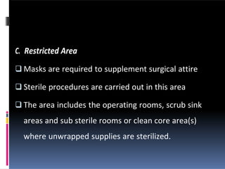 C. Restricted Area
 Masks are required to supplement surgical attire
 Sterile procedures are carried out in this area
 The area includes the operating rooms, scrub sink
areas and sub sterile rooms or clean core area(s)
where unwrapped supplies are sterilized.
 