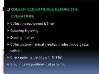 ROLE OF SCRUB NURSE BEFORETHE
OPERATION:
 Collect the equipment & linen
 Gowning & gloving
 Draping trolley
 Collect suture material ,needles ,blades ,mops ,gauze
cotton .
 Check patients identity withO.T list
 Ensuring safe positioning of patients.
 