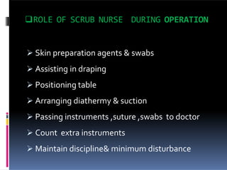 ROLE OF SCRUB NURSE DURING OPERATION
 Skin preparation agents & swabs
 Assisting in draping
 Positioning table
 Arranging diathermy & suction
 Passing instruments ,suture ,swabs to doctor
 Count extra instruments
 Maintain discipline& minimum disturbance
 
