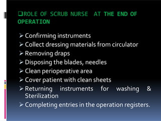 ROLE OF SCRUB NURSE AT THE END OF
OPERATION
 Confirming instruments
 Collect dressing materials from circulator
 Removing draps
 Disposing the blades, needles
 Clean perioperative area
 Cover patient with clean sheets
 Returning instruments for washing &
Sterilization
 Completing entries in the operation registers.
 