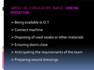 ROLE OF CIRCULATORY NURSE DURING
OPERATION
 Being available in O.T
 Connect machine
 Disposing of used swabs or other materials
 Ensuring doors close
 Anticipating the requirements of the team
 Preparing wound dressings
 