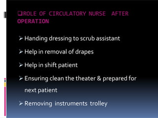 ROLE OF CIRCULATORY NURSE AFTER
OPERATION
 Handing dressing to scrub assistant
 Help in removal of drapes
 Help in shift patient
 Ensuring clean the theater & prepared for
next patient
 Removing instruments trolley
 