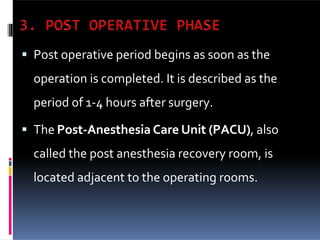  Post operative period begins as soon as the
operation is completed. It is described as the
period of 1-4 hours after surgery.
 The Post-Anesthesia Care Unit (PACU), also
called the post anesthesia recovery room, is
located adjacent to the operating rooms.
 