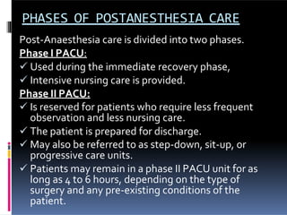 PHASES OF POSTANESTHESIA CARE
Post-Anaesthesia care is divided into two phases.
Phase I PACU:
 Used during the immediate recovery phase,
 Intensive nursing care is provided.
Phase II PACU:
 Is reserved for patients who require less frequent
observation and less nursing care.
 The patient is prepared for discharge.
 May also be referred to as step-down, sit-up, or
progressive care units.
 Patients may remain in a phase II PACU unit for as
long as 4 to 6 hours, depending on the type of
surgery and any pre-existing conditions of the
patient.
 