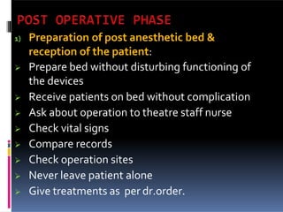 1) Preparation of post anesthetic bed &
reception of the patient:
 Prepare bed without disturbing functioning of
the devices
 Receive patients on bed without complication
 Ask about operation to theatre staff nurse
 Check vital signs
 Compare records
 Check operation sites
 Never leave patient alone
 Give treatments as per dr.order.
 