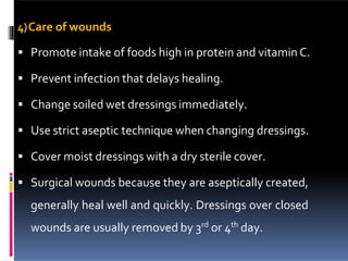 4)Care of wounds
 Promote intake of foods high in protein and vitamin C.
 Prevent infection that delays healing.
 Change soiled wet dressings immediately.
 Use strict aseptic technique when changing dressings.
 Cover moist dressings with a dry sterile cover.
 Surgical wounds because they are aseptically created,
generally heal well and quickly. Dressings over closed
wounds are usually removed by 3rd
or 4th
day.
 