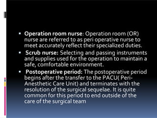  Operation room nurse: Operation room (OR)
nurse are referred to as peri operative nurse to
meet accurately reflect their specialized duties.
 Scrub nurse: Selecting and passing instruments
and supplies used for the operation to maintain a
safe, comfortable environment.
 Postoperative period: The postoperative period
begins after the transfer to the PACU( Peri-
Anesthetic Care Unit) and terminates with the
resolution of the surgical sequelae. It is quite
common for this period to end outside of the
care of the surgical team
 
