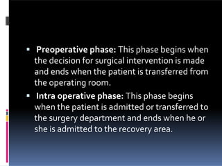  Preoperative phase: This phase begins when
the decision for surgical intervention is made
and ends when the patient is transferred from
the operating room.
 Intra operative phase: This phase begins
when the patient is admitted or transferred to
the surgery department and ends when he or
she is admitted to the recovery area.
 