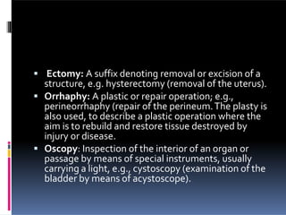  Ectomy: A suffix denoting removal or excision of a
structure, e.g. hysterectomy (removal of the uterus).
 Orrhaphy: A plastic or repair operation; e.g.,
perineorrhaphy (repair of the perineum.The plasty is
also used, to describe a plastic operation where the
aim is to rebuild and restore tissue destroyed by
injury or disease.
 Oscopy: Inspection of the interior of an organ or
passage by means of special instruments, usually
carrying a light, e.g., cystoscopy (examination of the
bladder by means of acystoscope).
 