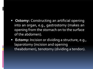  Ostomy: Constructing an artificial opening
into an organ, e.g., gastrostomy (makes an
opening from the stomach on to the surface
of the abdomen).
 Ectomy: Incision or dividing a structure, e.g.,
laparotomy (incision and opening
theabdomen), tenotomy (dividing a tendon).
 