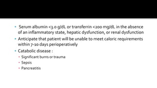  Serum albumin <3.0 g/dL or transferrin <200 mg/dL in the absence
of an inflammatory state, hepatic dysfunction, or renal dysfunction
 Anticipate that patient will be unable to meet caloric requirements
within 7-10 days perioperatively
 Catabolic disease :
▪ Significant burns or trauma
▪ Sepsis
▪ Pancreatitis
 
