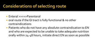  Enteral >>>>>Parenteral
 oral route if the GI tract is fully functional & no other
contraindications
 Patients who do not have any absolute contraindication to EN
and who are expected to be unable to take adequate nutrition
orally within 24-48 hours, initiate direct EN as soon as possible
 