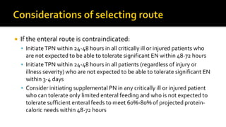  If the enteral route is contraindicated:
 InitiateTPN within 24-48 hours in all critically ill or injured patients who
are not expected to be able to tolerate significant EN within 48-72 hours
 InitiateTPN within 24-48 hours in all patients (regardless of injury or
illness severity) who are not expected to be able to tolerate significant EN
within 3-4 days
 Consider initiating supplemental PN in any critically ill or injured patient
who can tolerate only limited enteral feeding and who is not expected to
tolerate sufficient enteral feeds to meet 60%-80% of projected protein-
caloric needs within 48-72 hours
 