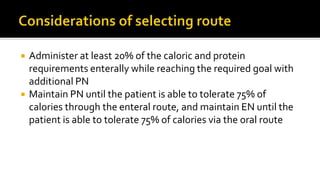  Administer at least 20% of the caloric and protein
requirements enterally while reaching the required goal with
additional PN
 Maintain PN until the patient is able to tolerate 75% of
calories through the enteral route, and maintain EN until the
patient is able to tolerate 75% of calories via the oral route
 