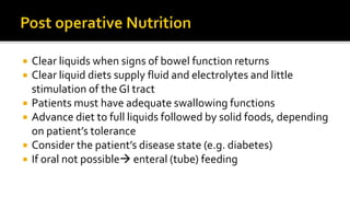  Clear liquids when signs of bowel function returns
 Clear liquid diets supply fluid and electrolytes and little
stimulation of the GI tract
 Patients must have adequate swallowing functions
 Advance diet to full liquids followed by solid foods, depending
on patient’s tolerance
 Consider the patient’s disease state (e.g. diabetes)
 If oral not possible enteral (tube) feeding
 