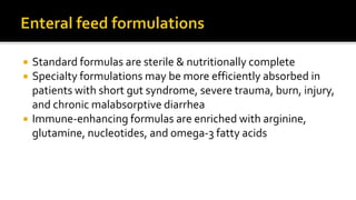  Standard formulas are sterile & nutritionally complete
 Specialty formulations may be more efficiently absorbed in
patients with short gut syndrome, severe trauma, burn, injury,
and chronic malabsorptive diarrhea
 Immune-enhancing formulas are enriched with arginine,
glutamine, nucleotides, and omega-3 fatty acids
 