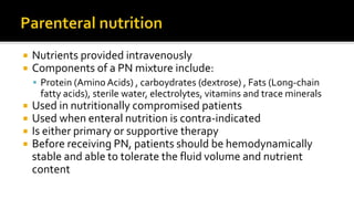  Nutrients provided intravenously
 Components of a PN mixture include:
 Protein (Amino Acids) , carboydrates (dextrose) , Fats (Long-chain
fatty acids), sterile water, electrolytes, vitamins and trace minerals
 Used in nutritionally compromised patients
 Used when enteral nutrition is contra-indicated
 Is either primary or supportive therapy
 Before receiving PN, patients should be hemodynamically
stable and able to tolerate the fluid volume and nutrient
content
 