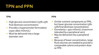 TPN
 High glucose concentration (15%-25%
final dextrose concentration)
 Provides a hyperosmolar formulation
(1300-1800 mOsm/L)
 Must be delivered into a large-
diameter vein
PPN
 Similar nutrient components asTPN,
but lower glucose concentration (5%-
10% final dextrose concentration)
 Osmolarity < 900 mOsm/L (maximum
tolerated by a peripheral vein)
 May be delivered into a peripheral
vein
 Because of lower concentration, large
fluid volumes are needed to provide a
comparable calorie and protein dose
asTPN
 