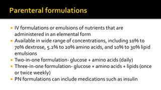  IV formulations or emulsions of nutrients that are
administered in an elemental form
 Available in wide range of concentrations, including 10% to
70% dextrose, 5.2% to 20% amino acids, and 10% to 30% lipid
emulsions
 Two-in-one formulation- glucose + amino acids (daily)
 Three-in-one formulation- glucose + amino acids + lipids (once
or twice weekly)
 PN formulations can include medications such as insulin
 