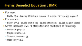  For men:
 BMR= 66.5 + (13.75 x Wt in kg) + (5.003 x Ht in cm) – (6.775 x age in years)
 For women:
 BMR= 655.1 + (9.536 xWt in kg) + (1.850 x Ht in cm) – (4.676 x age in years)
 Stress increases BMR  stress factor is multiplied as following:
 Minor surgery : 1.1
 Major surgery : 1.2
 Skeletal trauma : 1.35
 Head injury : 1.6
 