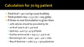 Total kcal = 30 x 70 kg=2100 kcal/day
 Total protein req = 1.5 x 70 = 105 g/day
 If three-in-one formulation is given then:
 20% calories should be provided by fat
 20 % of 2100 k cal = 420 kcal
 lipid req = 420 / 9 = 47 g of lipids
 Kcal by amino acids = 105 x 4 = 420 k cal
 Remaining k cal = 2100 – 420 – 420 = 1260
 Req of dextrose = 1260 / 3.4 = 370 g dextrose
 