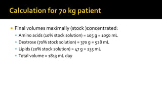  Final volumes maximally (stock )concentrated:
 Amino acids (10% stock solution) = 105 g = 1050 mL
 Dextrose (70% stock solution) = 370 g = 528 mL
 Lipids (20% stock solution) = 47 g = 235 mL
 Total volume = 1813 mL day
 