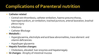  Catheter related
 Central vein thrombosis, catheter embolism, haemo-pneumo thorax,
haemopericardium, air-embolism, tracheal puncture, arterial laceration, brachial
plexus injury
 Infections
 Catheter Blockage
 Metabolic :
 Hyperglycaemia, electrolyte and acid base abnormalities, trace element and
vitamin deficiencies.
 Hypo/hyper glycaemia
 Hepatic function changes:
 Cholestasis, elevated liver enzymes and hepatomegaly
 GI changes: Atrophy of intestinal mucosa
 