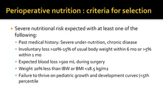  Severe nutritional risk expected with at least one of the
following:
 Past medical history: Severe under-nutrition, chronic disease
 Involuntary loss >10%-15% of usual body weight within 6 mo or >5%
within 1 mo
 Expected blood loss >500 mL during surgery
 Weight 20% less than IBW or BMI <18.5 kg/m2
 Failure to thrive on pediatric growth and development curves (<5th
percentile
 