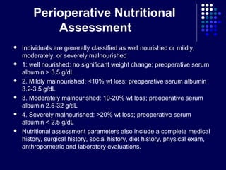 Perioperative Nutritional
Assessment
 Individuals are generally classified as well nourished or mildly,
moderately, or severely malnourished
 1: well nourished: no significant weight change; preoperative serum
albumin > 3.5 g/dL
 2. Mildly malnourished: <10% wt loss; preoperative serum albumin
3.2-3.5 g/dL
 3. Moderately malnourished: 10-20% wt loss; preoperative serum
albumin 2.5-32 g/dL
 4. Severely malnourished: >20% wt loss; preoperative serum
albumin < 2.5 g/dL
 Nutritional assessment parameters also include a complete medical
history, surgical history, social history, diet history, physical exam,
anthropometric and laboratory evaluations.
 