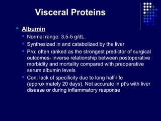 Visceral Proteins
 Albumin
 Normal range: 3.5-5 g/dL.
 Synthesized in and catabolized by the liver
 Pro: often ranked as the strongest predictor of surgical
outcomes- inverse relationship between postoperative
morbidity and mortality compared with preoperative
serum albumin levels
 Con: lack of specificity due to long half-life
(approximately 20 days). Not accurate in pt’s with liver
disease or during inflammatory response
 