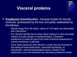 Visceral proteins
 Prealbumin (transthyretin) - transport protein for thyroid
hormone, synthesized by the liver and partly catabolized by
the kidneys.
 Normal range:16 to 40 mg/dL; values of <16 mg/dL are associated
with malnutrition.
 Pro: Shorter half life (two to three days) making it a more favorable
marker of acute change in nutritional status. A baseline
prealbumin is useful as part of the initial nutritional assessment if
routine monitoring is planned.
 Cons: More expensive than albumin. Levels may be increased in
the setting of renal dysfunction, corticosteroid therapy, or
dehydration, whereas physiological stress, infection, liver
dysfunction, and over-hydration can decrease prealbumin levels.
 
