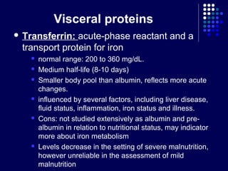 Visceral proteins
 Transferrin: acute-phase reactant and a
transport protein for iron
 normal range: 200 to 360 mg/dL.
 Medium half-life (8-10 days)
 Smaller body pool than albumin, reflects more acute
changes.
 influenced by several factors, including liver disease,
fluid status, inflammation, iron status and illness.
 Cons: not studied extensively as albumin and pre-
albumin in relation to nutritional status, may indicator
more about iron metabolism
 Levels decrease in the setting of severe malnutrition,
however unreliable in the assessment of mild
malnutrition
 