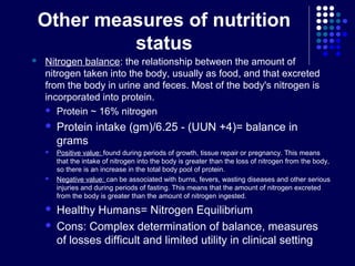 Other measures of nutrition
status
 Nitrogen balance: the relationship between the amount of
nitrogen taken into the body, usually as food, and that excreted
from the body in urine and feces. Most of the body's nitrogen is
incorporated into protein.
 Protein ~ 16% nitrogen
 Protein intake (gm)/6.25 - (UUN +4)= balance in
grams
 Positive value: found during periods of growth, tissue repair or pregnancy. This means
that the intake of nitrogen into the body is greater than the loss of nitrogen from the body,
so there is an increase in the total body pool of protein.
 Negative value: can be associated with burns, fevers, wasting diseases and other serious
injuries and during periods of fasting. This means that the amount of nitrogen excreted
from the body is greater than the amount of nitrogen ingested.
 Healthy Humans= Nitrogen Equilibrium
 Cons: Complex determination of balance, measures
of losses difficult and limited utility in clinical setting
 