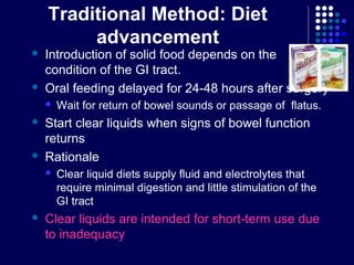 Traditional Method: Diet
advancement
 Introduction of solid food depends on the
condition of the GI tract.
 Oral feeding delayed for 24-48 hours after surgery
 Wait for return of bowel sounds or passage of flatus.
 Start clear liquids when signs of bowel function
returns
 Rationale
 Clear liquid diets supply fluid and electrolytes that
require minimal digestion and little stimulation of the
GI tract
 Clear liquids are intended for short-term use due
to inadequacy
 