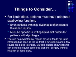 Things to Consider…
 For liquid diets, patients must have adequate
swallowing functions
 Even patients with mild dysphagia often require
thickened liquids.
 Must be specific in writing liquid diet orders for
patients with dysphagia
 There is no physiological reason for solid foods not to be
introduced as soon as the GI tract is functioning and a few
liquids are being tolerated. Multiple studies show patients
can be fed a regular solid-food diet after surgery without
initiation of liquid diets.
 
