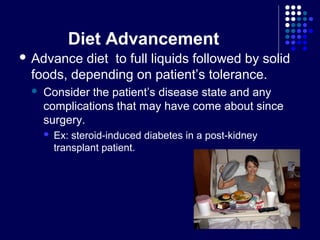 Diet Advancement
 Advance diet to full liquids followed by solid
foods, depending on patient’s tolerance.
 Consider the patient’s disease state and any
complications that may have come about since
surgery.
 Ex: steroid-induced diabetes in a post-kidney
transplant patient.
 